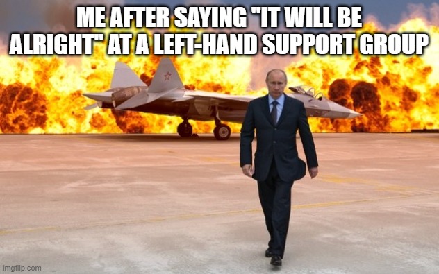 *Insert Hilarious Title Here* | ME AFTER SAYING "IT WILL BE ALRIGHT" AT A LEFT-HAND SUPPORT GROUP | image tagged in walking away from an explosion | made w/ Imgflip meme maker
