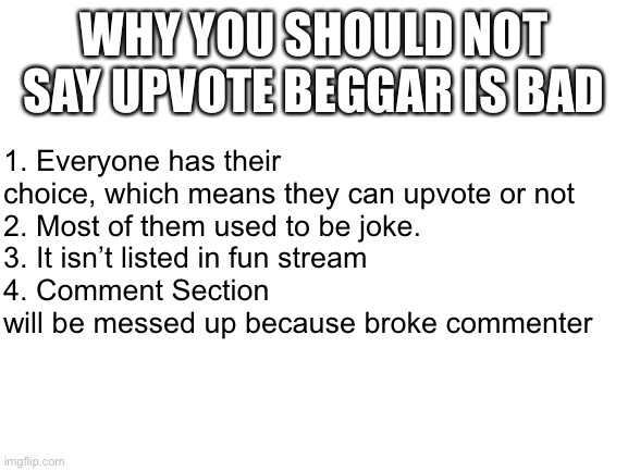 Don’t be a toxic imgflipper because of saying upvote beggar | WHY YOU SHOULD NOT SAY UPVOTE BEGGAR IS BAD; 1. Everyone has their choice, which means they can upvote or not
2. Most of them used to be joke.
3. It isn’t listed in fun stream
4. Comment Section will be messed up because broke commenter | image tagged in blank white template,reason,serious,upvote begging | made w/ Imgflip meme maker