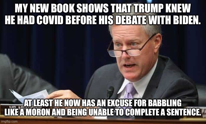 Mark Meadows | MY NEW BOOK SHOWS THAT TRUMP KNEW HE HAD COVID BEFORE HIS DEBATE WITH BIDEN. AT LEAST HE NOW HAS AN EXCUSE FOR BABBLING LIKE A MORON AND BEING UNABLE TO COMPLETE A SENTENCE. | image tagged in mark meadows | made w/ Imgflip meme maker