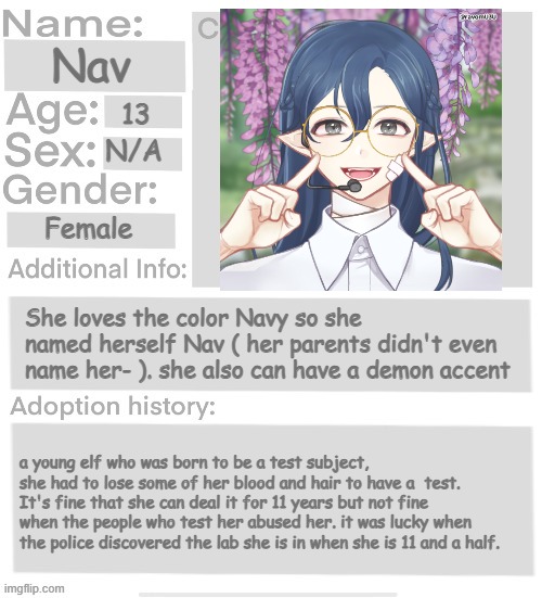 u can adopt her or be friends with her :> | Nav; 13; N/A; Female; She loves the color Navy so she named herself Nav ( her parents didn't even name her- ). she also can have a demon accent; a young elf who was born to be a test subject, she had to lose some of her blood and hair to have a  test. It's fine that she can deal it for 11 years but not fine when the people who test her abused her. it was lucky when the police discovered the lab she is in when she is 11 and a half. | image tagged in orphanage faction file,orphanage faction | made w/ Imgflip meme maker