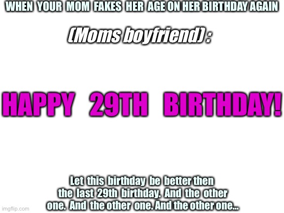 29TH birthday? More like in your 40’s! | WHEN  YOUR  MOM  FAKES  HER  AGE ON HER BIRTHDAY AGAIN; (Moms boyfriend) :; HAPPY   29TH   BIRTHDAY! Let  this  birthday  be  better then  the  last  29th  birthday.  And  the  other  one.  And  the other  one. And the other one… | image tagged in blank white template | made w/ Imgflip meme maker