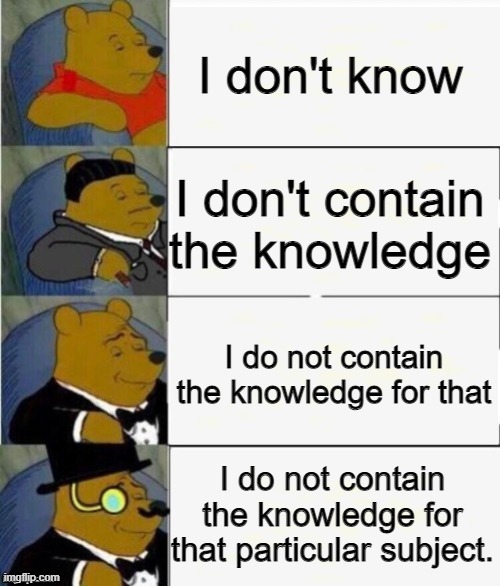 I've had this 1 in my hind for a while but never got the chance to make it | I don't know; I don't contain the knowledge; I do not contain the knowledge for that; I do not contain the knowledge for that particular subject. | image tagged in tuxedo winnie the pooh 4 panel | made w/ Imgflip meme maker