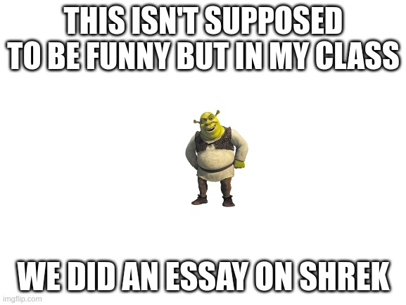 shrok | THIS ISN'T SUPPOSED TO BE FUNNY BUT IN MY CLASS; WE DID AN ESSAY ON SHREK | image tagged in blank white template | made w/ Imgflip meme maker