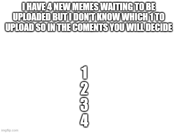You will decide in the comments | I HAVE 4 NEW MEMES WAITING TO BE UPLOADED BUT I DON'T KNOW WHICH 1 TO UPLOAD SO IN THE COMENTS YOU WILL DECIDE; 1
    2
    3
    4 | image tagged in blank white template | made w/ Imgflip meme maker