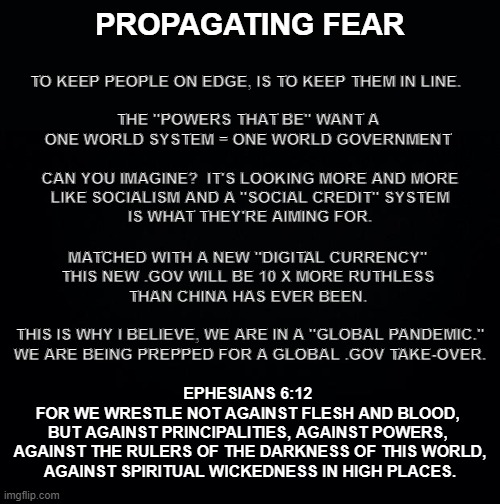 That Evil Day | PROPAGATING FEAR; TO KEEP PEOPLE ON EDGE, IS TO KEEP THEM IN LINE.  
   
THE "POWERS THAT BE" WANT A 
ONE WORLD SYSTEM = ONE WORLD GOVERNMENT 
  
CAN YOU IMAGINE?  IT'S LOOKING MORE AND MORE
LIKE SOCIALISM AND A "SOCIAL CREDIT" SYSTEM
IS WHAT THEY'RE AIMING FOR. MATCHED WITH A NEW "DIGITAL CURRENCY" 
THIS NEW .GOV WILL BE 10 X MORE RUTHLESS 
THAN CHINA HAS EVER BEEN. 
  
THIS IS WHY I BELIEVE, WE ARE IN A "GLOBAL PANDEMIC."
WE ARE BEING PREPPED FOR A GLOBAL .GOV TAKE-OVER. EPHESIANS 6:12 
FOR WE WRESTLE NOT AGAINST FLESH AND BLOOD, 
BUT AGAINST PRINCIPALITIES, AGAINST POWERS, 
AGAINST THE RULERS OF THE DARKNESS OF THIS WORLD,
AGAINST SPIRITUAL WICKEDNESS IN HIGH PLACES. | image tagged in breast-plate,of,rightousness | made w/ Imgflip meme maker