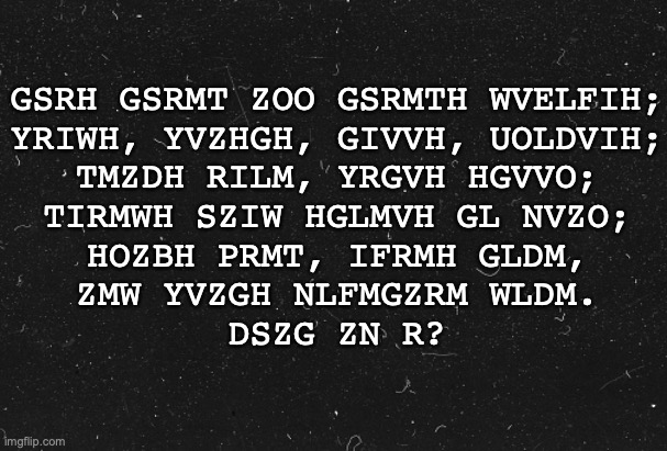 Gsrh rh blfi urihg xofv. | GSRH GSRMT ZOO GSRMTH WVELFIH;
YRIWH, YVZHGH, GIVVH, UOLDVIH;
TMZDH RILM, YRGVH HGVVO;
TIRMWH SZIW HGLMVH GL NVZO;
HOZBH PRMT, IFRMH GLDM,
ZMW YVZGH NLFMGZRM WLDM.

DSZG ZN R? | made w/ Imgflip meme maker