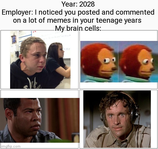Creative title | Year: 2028
Employer: I noticed you posted and commented on a lot of memes in your teenage years 
My brain cells: | image tagged in memes,funny,funny memes,dank memes,oh wow are you actually reading these tags,stop reading the tags | made w/ Imgflip meme maker