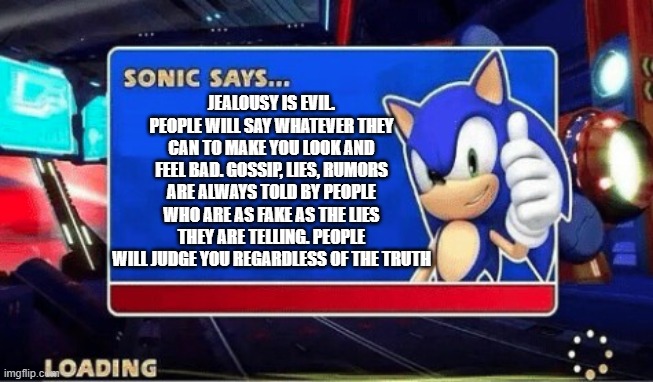 Sonic Says | JEALOUSY IS EVIL. PEOPLE WILL SAY WHATEVER THEY CAN TO MAKE YOU LOOK AND FEEL BAD. GOSSIP, LIES, RUMORS ARE ALWAYS TOLD BY PEOPLE WHO ARE AS FAKE AS THE LIES THEY ARE TELLING. PEOPLE WILL JUDGE YOU REGARDLESS OF THE TRUTH | image tagged in sonic says | made w/ Imgflip meme maker