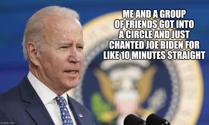joe biden joe biden joe biden joe biden joe biden joe biden joe biden joe biden joe biden | ME AND A GROUP OF FRIENDS GOT INTO A CIRCLE AND JUST CHANTED JOE BIDEN FOR LIKE 10 MINUTES STRAIGHT | made w/ Imgflip meme maker