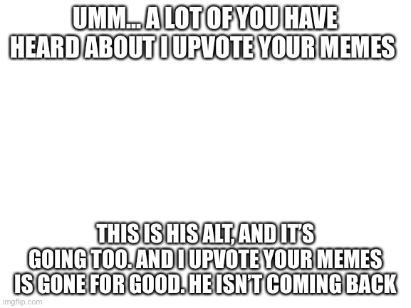 Blank White Template | UMM… A LOT OF YOU HAVE HEARD ABOUT I UPVOTE YOUR MEMES; THIS IS HIS ALT, AND IT’S GOING TOO. AND I UPVOTE YOUR MEMES IS GONE FOR GOOD. HE ISN’T COMING BACK | image tagged in blank white template | made w/ Imgflip meme maker