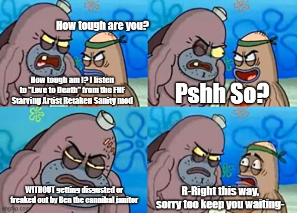 Am I the only one who was like this when the mod dropped- | How tough are you? How tough am I? I listen to "Love to Death" from the FNF Starving Artist Retaken Sanity mod; Pshh So? WITHOUT getting disgusted or freaked out by Ben the cannibal janitor; R-Right this way, sorry too keep you waiting- | image tagged in memes,how tough are you | made w/ Imgflip meme maker