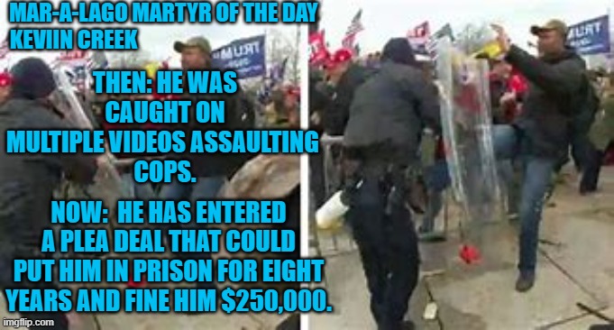 He only half regrets his actions.  Ask him again, after he has served his prison term. | MAR-A-LAGO MARTYR OF THE DAY
KEVIIN CREEK; THEN: HE WAS CAUGHT ON MULTIPLE VIDEOS ASSAULTING 
COPS. NOW:  HE HAS ENTERED A PLEA DEAL THAT COULD PUT HIM IN PRISON FOR EIGHT YEARS AND FINE HIM $250,000. | image tagged in politics | made w/ Imgflip meme maker