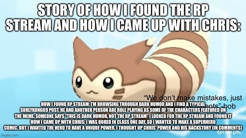 ? | STORY OF HOW I FOUND THE RP STREAM AND HOW I CAME UP WITH CHRIS:; HOW I FOUND RP STREAM: I’M BROWSING THROUGH DARK HUMOR AND I FIND A TYPICAL SURLYKONG69 POST. HE AND ANOTHER PERSON ARE ROLE PLAYING AS SOME OF THE CHARACTERS FEATURED ON THE MEME. SOMEONE SAYS “THIS IS DARK HUMOR, NOT THE RP STREAM” I LOOKED FOR THE RP STREAM AND FOUND IT
HOW I CAME UP WITH CHRIS: I WAS BORED IN CLASS ONE DAY, SO I WANTED TO MAKE A SUPERHERO COMIC. BUT I WANTED THE HERO TO HAVE A UNIQUE POWER. I THOUGHT UP CHRIS’ POWER AND HIS BACKSTORY (IN COMMENTS) | image tagged in rob s furret announcement temp | made w/ Imgflip meme maker