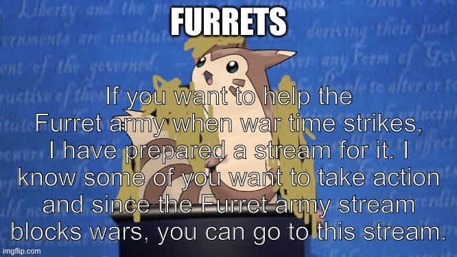 President Furret Fur Snax Announcement |  FURRETS; If you want to help the Furret army when war time strikes, I have prepared a stream for it. I know some of you want to take action and since the Furret army stream blocks wars, you can go to this stream. | image tagged in president furret fur snax announcement | made w/ Imgflip meme maker