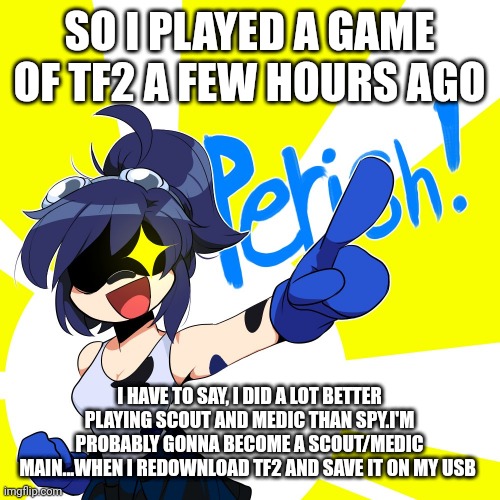 Scarlet perish | SO I PLAYED A GAME OF TF2 A FEW HOURS AGO; I HAVE TO SAY, I DID A LOT BETTER PLAYING SCOUT AND MEDIC THAN SPY.I'M PROBABLY GONNA BECOME A SCOUT/MEDIC MAIN...WHEN I REDOWNLOAD TF2 AND SAVE IT ON MY USB | image tagged in scarlet perish | made w/ Imgflip meme maker
