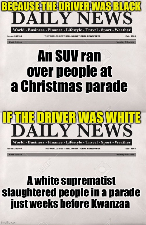 WAUKESHA, WI multiverse | An SUV ran over people at a Christmas parade A white suprematist slaughtered people in a parade just weeks before Kwanzaa BECAUSE THE DRIVER | image tagged in newspaper,liberal logic,liberal hypocrisy | made w/ Imgflip meme maker