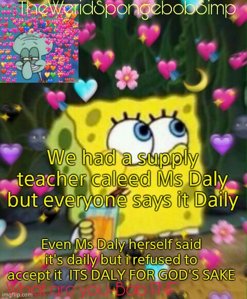 TheWeridSpongebobSimp's Announcement Temp v2 | We had a supply teacher caleed Ms Daly but everyone says it Daily; Even Ms Daly herself said it's daily but i refused to accept it  ITS DALY FOR GOD'S SAKE | image tagged in theweridspongebobsimp's announcement temp v2 | made w/ Imgflip meme maker