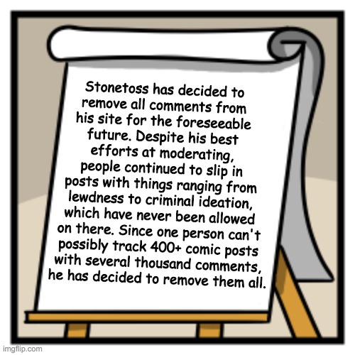 Of course, you are still welcome to comment on his social medias: stonetoss.com/social | Stonetoss has decided to
remove all comments from
his site for the foreseeable
future. Despite his best
efforts at moderating,
people continued to slip in
posts with things ranging from
lewdness to criminal ideation,
which have never been allowed
on there. Since one person can't
possibly track 400+ comic posts
with several thousand comments,
he has decided to remove them all. | made w/ Imgflip meme maker