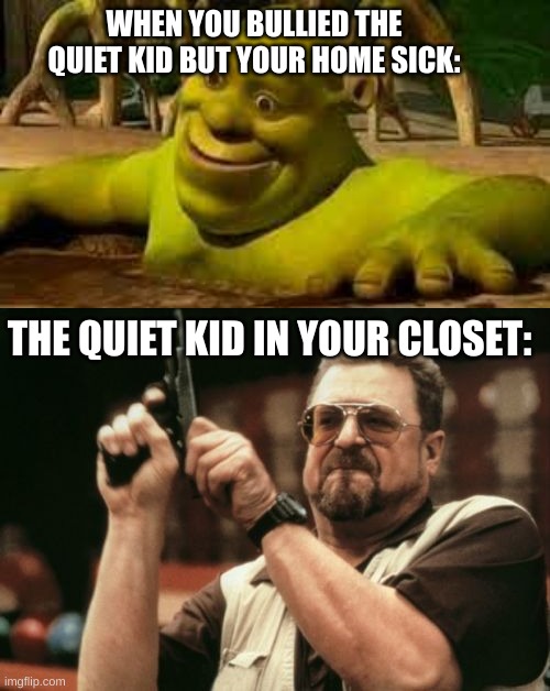 more cringe memes | WHEN YOU BULLIED THE QUIET KID BUT YOUR HOME SICK:; THE QUIET KID IN YOUR CLOSET: | image tagged in memes,am i the only one around here | made w/ Imgflip meme maker