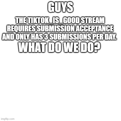 Blank Transparent Square | GUYS; THE TIKTOK_IS_GOOD STREAM REQUIRES SUBMISSION ACCEPTANCE AND ONLY HAS 3 SUBMISSIONS PER DAY. WHAT DO WE DO? | image tagged in memes,blank transparent square | made w/ Imgflip meme maker