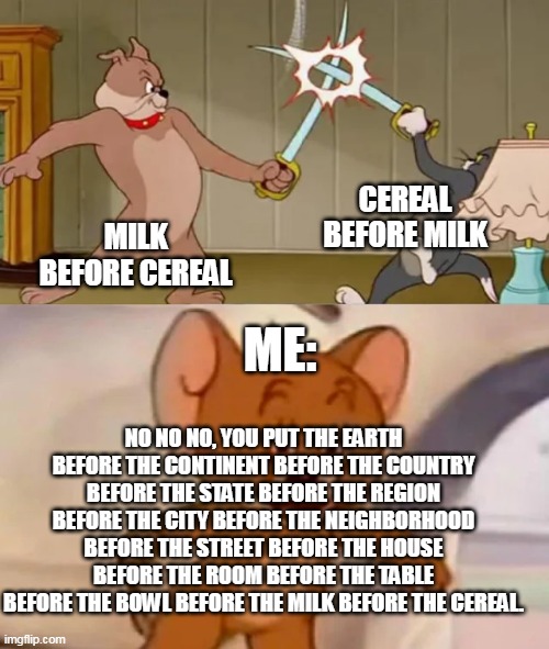 I do cereal before milk tell me what u do | CEREAL BEFORE MILK; MILK BEFORE CEREAL; ME:; NO NO NO, YOU PUT THE EARTH BEFORE THE CONTINENT BEFORE THE COUNTRY BEFORE THE STATE BEFORE THE REGION BEFORE THE CITY BEFORE THE NEIGHBORHOOD BEFORE THE STREET BEFORE THE HOUSE BEFORE THE ROOM BEFORE THE TABLE BEFORE THE BOWL BEFORE THE MILK BEFORE THE CEREAL. | image tagged in funny,memes,cats,all lives matter,milk,cereal | made w/ Imgflip meme maker