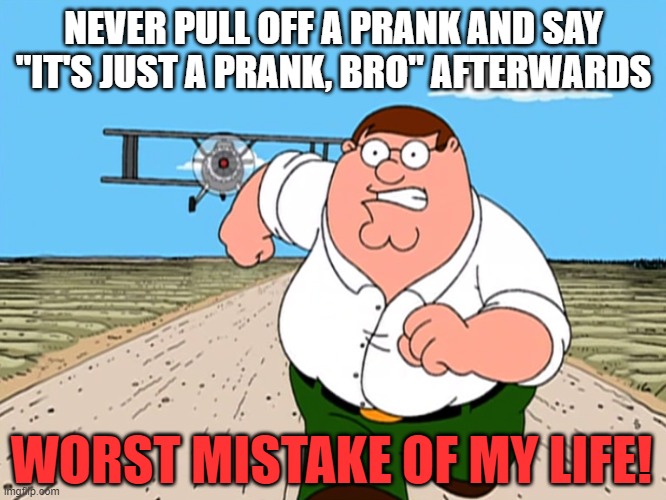 Peter Griffin running away | NEVER PULL OFF A PRANK AND SAY "IT'S JUST A PRANK, BRO" AFTERWARDS; WORST MISTAKE OF MY LIFE! | image tagged in peter griffin running away,pranks | made w/ Imgflip meme maker
