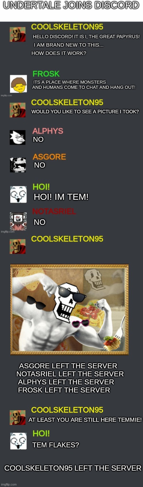 WOULD YOU LIKE TO SEE A PICTURE I TOOK? NO; NO; HOI! IM TEM! NO; ASGORE LEFT THE SERVER  
NOTASRIEL LEFT THE SERVER
ALPHYS LEFT THE SERVER    
FROSK LEFT THE SERVER; AT LEAST YOU ARE STILL HERE TEMMIE! TEM FLAKES? COOLSKELETON95 LEFT THE SERVER | image tagged in discord template,discord,undertale,undertale papyrus,papyrus undertale,papyrus | made w/ Imgflip meme maker