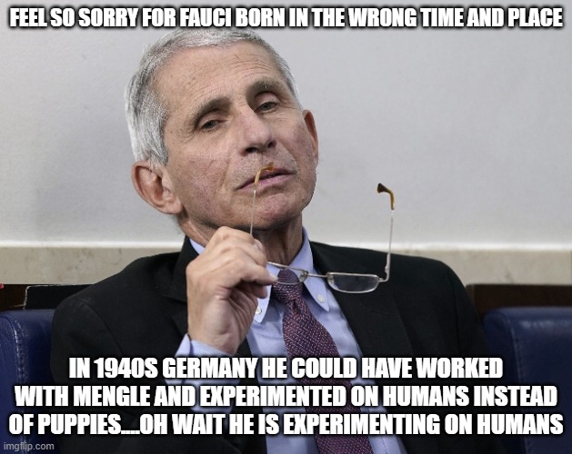 Dr. Fauci | FEEL SO SORRY FOR FAUCI BORN IN THE WRONG TIME AND PLACE; IN 1940S GERMANY HE COULD HAVE WORKED WITH MENGLE AND EXPERIMENTED ON HUMANS INSTEAD OF PUPPIES....OH WAIT HE IS EXPERIMENTING ON HUMANS | image tagged in dr fauci | made w/ Imgflip meme maker