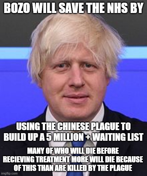 boris johnson | BOZO WILL SAVE THE NHS BY; USING THE CHINESE PLAGUE TO BUILD UP A 5 MILLION + WAITING LIST; MANY OF WHO WILL DIE BEFORE RECIEVING TREATMENT MORE WILL DIE BECAUSE OF THIS THAN ARE KILLED BY THE PLAGUE | image tagged in boris johnson | made w/ Imgflip meme maker