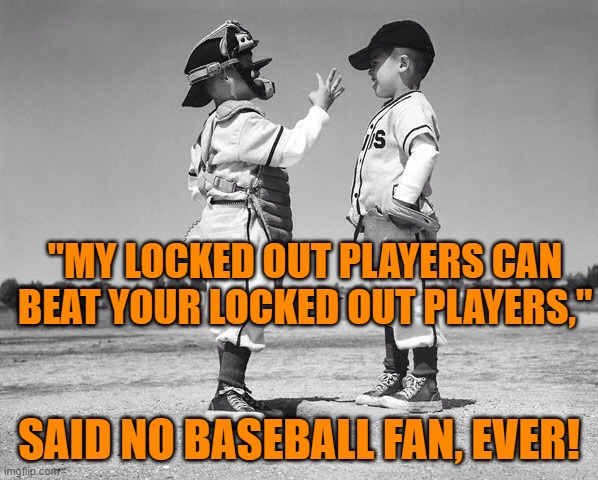 The Billionaires (owners) and the multi-millionaires (players) take us (fans) for granted. | "MY LOCKED OUT PLAYERS CAN BEAT YOUR LOCKED OUT PLAYERS,"; SAID NO BASEBALL FAN, EVER! | image tagged in kids baseball | made w/ Imgflip meme maker