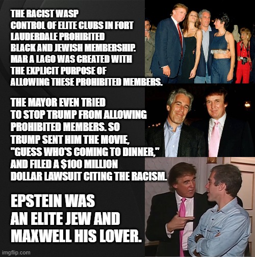 Why are There Early Photos of Epstein (and Maxwell) with Donald Trump? | THE RACIST WASP CONTROL OF ELITE CLUBS IN FORT LAUDERDALE PROHIBITED BLACK AND JEWISH MEMBERSHIP. MAR A LAGO WAS CREATED WITH THE EXPLICIT PURPOSE OF ALLOWING THESE PROHIBITED MEMBERS. THE MAYOR EVEN TRIED TO STOP TRUMP FROM ALLOWING PROHIBITED MEMBERS. SO TRUMP SENT HIM THE MOVIE, "GUESS WHO'S COMING TO DINNER," AND FILED A $100 MILLION DOLLAR LAWSUIT CITING THE RACISM. EPSTEIN WAS AN ELITE JEW AND MAXWELL HIS LOVER. | image tagged in trump ghislaine maxwell jeffrey epstein,jeffrey epstein and donald trump,trump epstein party | made w/ Imgflip meme maker