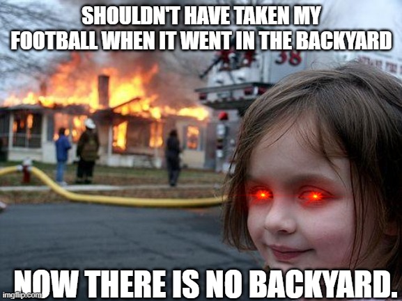 YES. LET IT BURN. | SHOULDN'T HAVE TAKEN MY FOOTBALL WHEN IT WENT IN THE BACKYARD; NOW THERE IS NO BACKYARD. | image tagged in memes,disaster girl | made w/ Imgflip meme maker