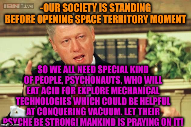 -Just steel octopus. |  -OUR SOCIETY IS STANDING BEFORE OPENING SPACE TERRITORY MOMENT; SO WE ALL NEED SPECIAL KIND OF PEOPLE, PSYCHONAUTS, WHO WILL EAT ACID FOR EXPLORE MECHANICAL TECHNOLOGIES WHICH COULD BE HELPFUL AT CONQUERING VACUUM. LET THEIR PSYCHE BE STRONG! MANKIND IS PRAYING ON IT! | image tagged in bill clinton - sexual relations,lsd,one does not simply do drugs,safe space,psycho,now | made w/ Imgflip meme maker
