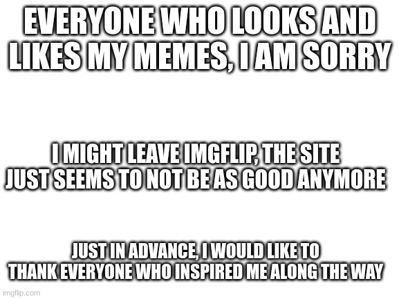 Blank White Template | EVERYONE WHO LOOKS AND LIKES MY MEMES, I AM SORRY; I MIGHT LEAVE IMGFLIP, THE SITE JUST SEEMS TO NOT BE AS GOOD ANYMORE; JUST IN ADVANCE, I WOULD LIKE TO THANK EVERYONE WHO INSPIRED ME ALONG THE WAY | image tagged in blank white template | made w/ Imgflip meme maker
