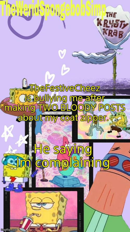 Screw off TheFestiveCheez | TheFestiveCheez is bullying me after making TWO BLOODY POSTS about my coat zipper. He saying im complaining | image tagged in theweridspongebobsimp's announcement template v1 | made w/ Imgflip meme maker