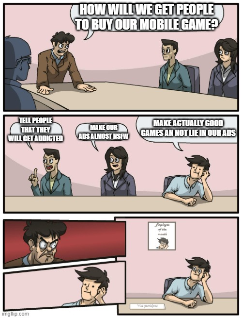 title. | HOW WILL WE GET PEOPLE TO BUY OUR MOBILE GAME? MAKE ACTUALLY GOOD GAMES AN NOT LIE IN OUR ADS; TELL PEOPLE THAT THEY WILL GET ADDICTED; MAKE OUR ADS ALMOST NSFW | image tagged in boardroom meeting unexpected ending | made w/ Imgflip meme maker
