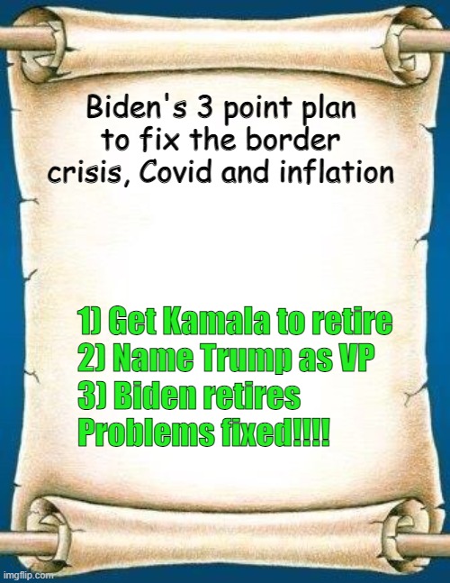 Scroll | Biden's 3 point plan to fix the border crisis, Covid and inflation; 1) Get Kamala to retire
2) Name Trump as VP
3) Biden retires

Problems fixed!!!! | image tagged in scroll | made w/ Imgflip meme maker