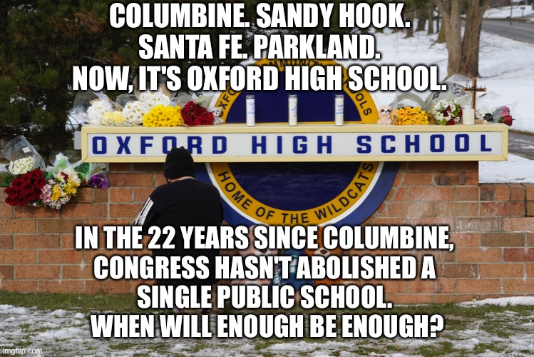 We need solutions | COLUMBINE. SANDY HOOK.
SANTA FE. PARKLAND.
NOW, IT'S OXFORD HIGH SCHOOL. IN THE 22 YEARS SINCE COLUMBINE, 
CONGRESS HASN'T ABOLISHED A 
SINGLE PUBLIC SCHOOL. 
WHEN WILL ENOUGH BE ENOUGH? | made w/ Imgflip meme maker