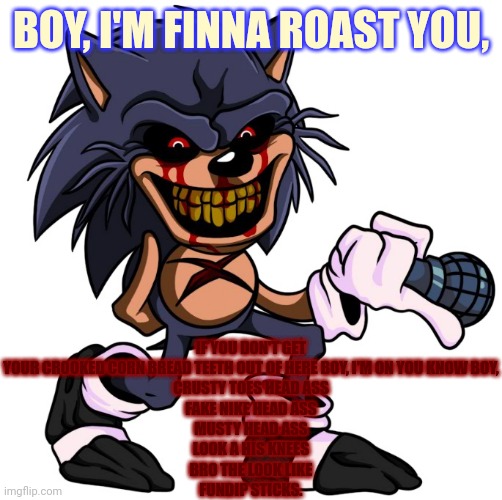 This took 5 mins. | IF YOU DON'T GET YOUR CROOKED CORN BREAD TEETH OUT OF HERE BOY, I'M ON YOU KNOW BOY,
CRUSTY TOES HEAD ASS
FAKE NIKE HEAD ASS
MUSTY HEAD ASS
LOOK A HIS KNEES
BRO THE LOOK LIKE
FUNDIP STICKS. BOY, I'M FINNA ROAST YOU, | image tagged in shit eater sonic | made w/ Imgflip meme maker