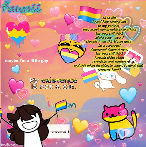 . |  ok so like i need help coming out to my parents-
they aren't homophobic or anything but they still think of the past, when i thought i was this bi pan mess-
im a pansexual demisexual demigirl now, but they still think i should think about sexualities and genders and shit when im older(im only 10, mind you)-
someone help?? | image tagged in im a pan bitch u cant stop me | made w/ Imgflip meme maker
