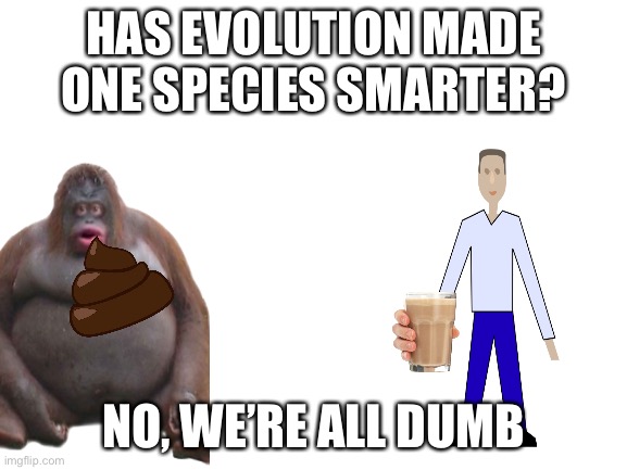 Evolution Meme | HAS EVOLUTION MADE ONE SPECIES SMARTER? NO, WE’RE ALL DUMB | image tagged in blank white template | made w/ Imgflip meme maker