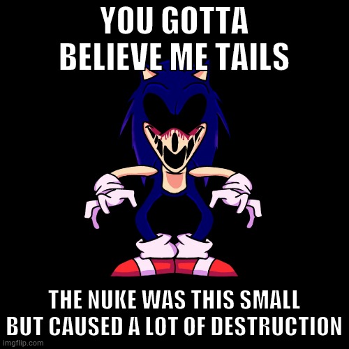 sonic.exe says | YOU GOTTA BELIEVE ME TAILS; THE NUKE WAS THIS SMALL BUT CAUSED A LOT OF DESTRUCTION | image tagged in sonic exe says | made w/ Imgflip meme maker