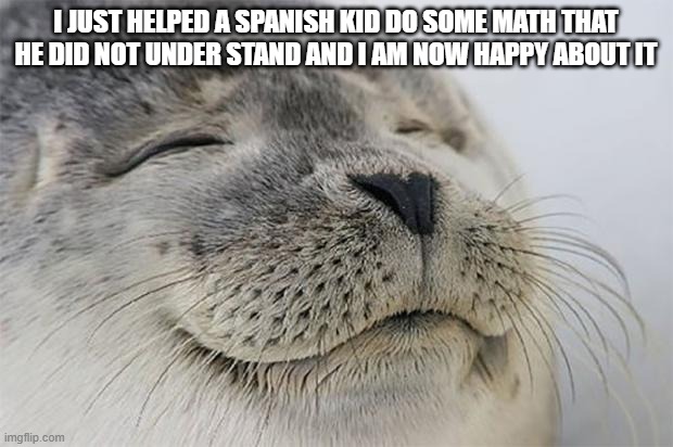 Satisfied Seal | I JUST HELPED A SPANISH KID DO SOME MATH THAT HE DID NOT UNDER STAND AND I AM NOW HAPPY ABOUT IT | image tagged in memes,satisfied seal | made w/ Imgflip meme maker