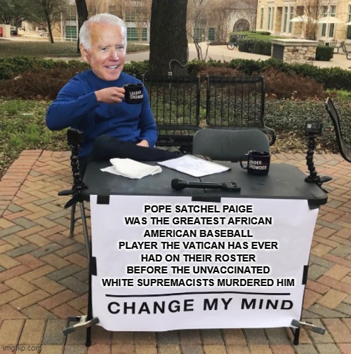 Change my mind Biden | POPE SATCHEL PAIGE WAS THE GREATEST AFRICAN AMERICAN BASEBALL PLAYER THE VATICAN HAS EVER HAD ON THEIR ROSTER BEFORE THE UNVACCINATED WHITE SUPREMACISTS MURDERED HIM | image tagged in change my mind biden,joe biden,biden,pope,satchel paige,baseball | made w/ Imgflip meme maker