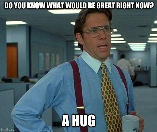 :) | DO YOU KNOW WHAT WOULD BE GREAT RIGHT NOW? A HUG | image tagged in memes,that would be great | made w/ Imgflip meme maker