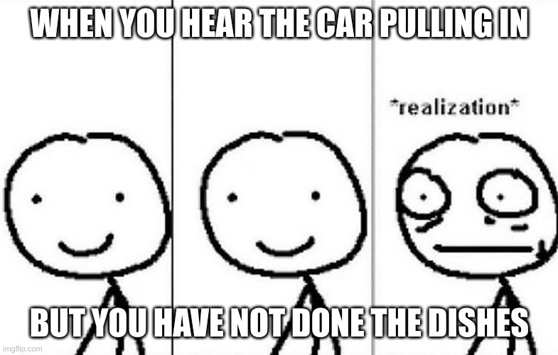Realization | WHEN YOU HEAR THE CAR PULLING IN; BUT YOU HAVE NOT DONE THE DISHES | image tagged in realization | made w/ Imgflip meme maker