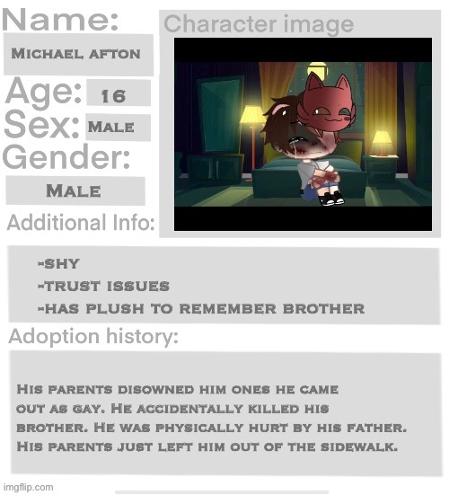 Orphanage faction file | Michael afton; 16; Male; Male; -shy
-trust issues 
-has plush to remember brother; His parents disowned him ones he came out as gay. He accidentally killed his brother. He was physically hurt by his father. His parents just left him out of the sidewalk. | image tagged in orphanage faction file | made w/ Imgflip meme maker