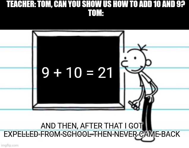 diary of a wimpy kid | TEACHER: TOM, CAN YOU SHOW US HOW TO ADD 10 AND 9?
TOM:; 9 + 10 = 21; AND THEN, AFTER THAT I GOT EXPELLED FROM SCHOOL THEN NEVER CAME BACK | image tagged in diary of a wimpy kid | made w/ Imgflip meme maker