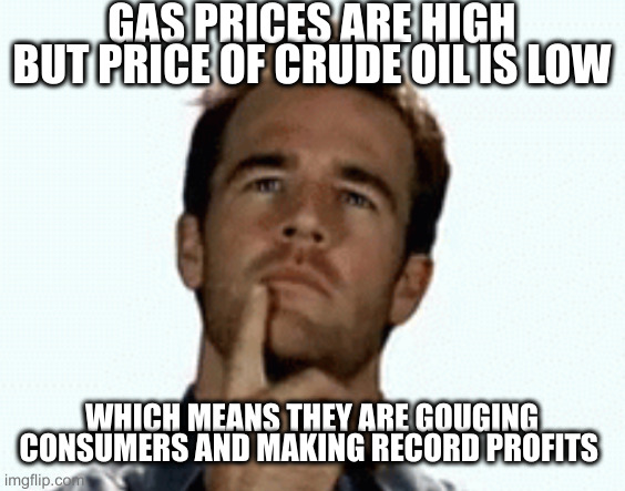 Anyone old enough to drive here? | GAS PRICES ARE HIGH BUT PRICE OF CRUDE OIL IS LOW WHICH MEANS THEY ARE GOUGING CONSUMERS AND MAKING RECORD PROFITS | image tagged in interesting,lol,gas | made w/ Imgflip meme maker