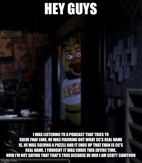 Plz don’t get mad | HEY GUYS; I WAS LISTENING TO A PODCAST THAT TRIES TO SOLVE FNAF LORE, HE WAS FIGURING OUT WHAT CC’S REAL NAME IS, HE WAS SOLVING A PUZZLE AND IT ENDS UP THAT EVAN IS CC’S REAL NAME. I THOUGHT IT WAS CHRIS THIS ENTIRE TIME. NOW I’M NOT SAYING THAT THAT’S TRUE BECAUSE HE NOR I AM SCOTT CAWTHON | image tagged in chica looking in window fnaf | made w/ Imgflip meme maker